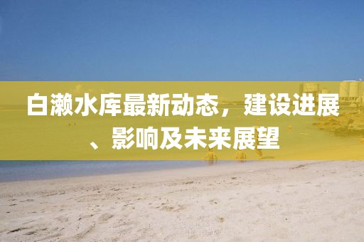 白濑水库最新动态，建设进展、影响及未来展望