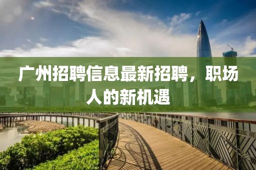 广州招聘信息最新招聘，职场人的新机遇