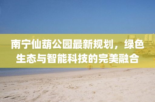 南宁仙葫公园最新规划，绿色生态与智能科技的完美融合