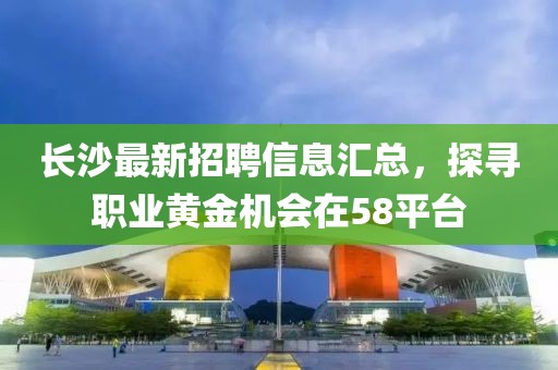 长沙最新招聘信息汇总，探寻职业黄金机会在58平台