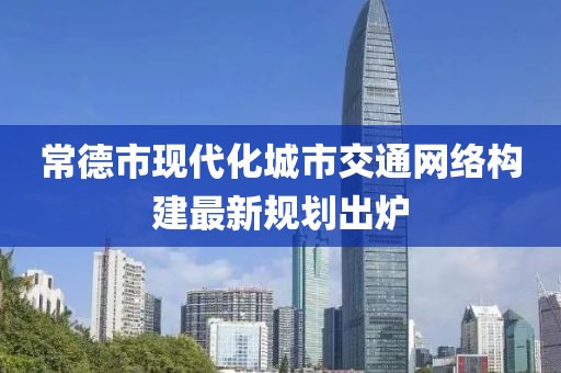 常德市现代化城市交通网络构建最新规划出炉