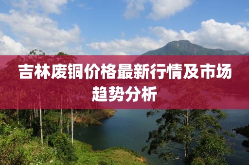 吉林废铜价格最新行情及市场趋势分析