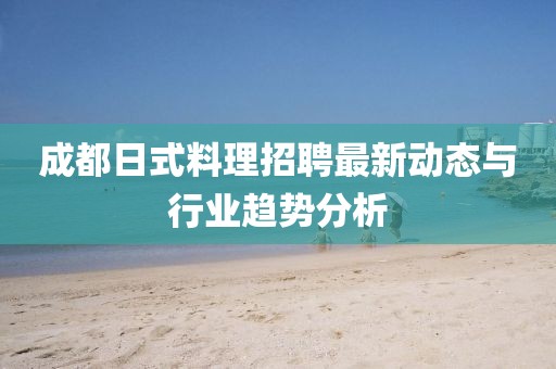 成都日式料理招聘最新动态与行业趋势分析