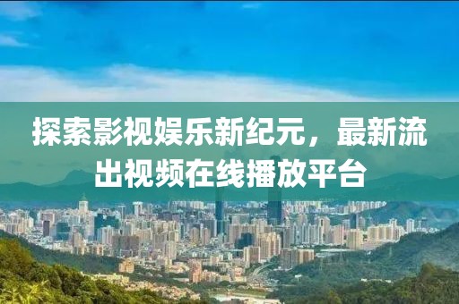 探索影视娱乐新纪元，最新流出视频在线播放平台