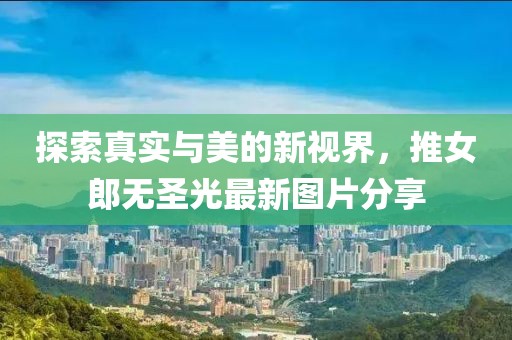 探索真实与美的新视界，推女郎无圣光最新图片分享