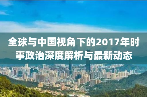 全球与中国视角下的2017年时事政治深度解析与最新动态