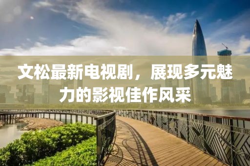 文松最新电视剧，展现多元魅力的影视佳作风采