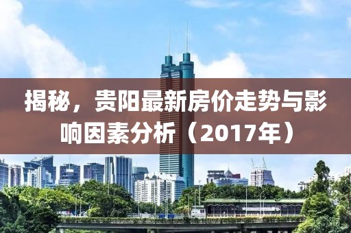 揭秘，贵阳最新房价走势与影响因素分析（2017年）