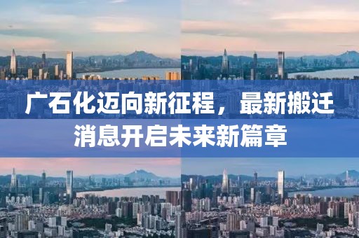 广石化迈向新征程，最新搬迁消息开启未来新篇章
