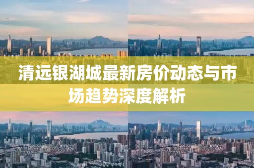清远银湖城最新房价动态与市场趋势深度解析
