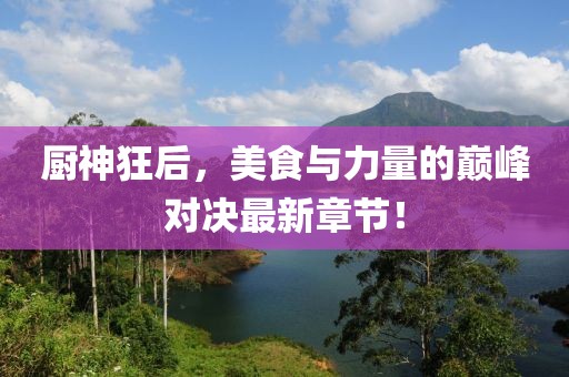 厨神狂后，美食与力量的巅峰对决最新章节！
