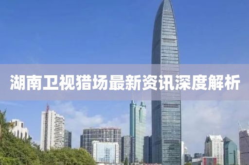 湖南卫视猎场最新资讯深度解析
