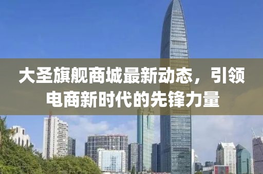 大圣旗舰商城最新动态，引领电商新时代的先锋力量
