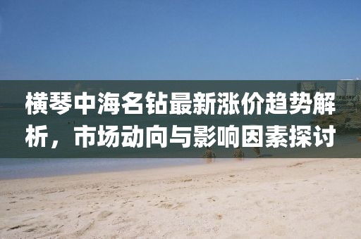 横琴中海名钻最新涨价趋势解析，市场动向与影响因素探讨