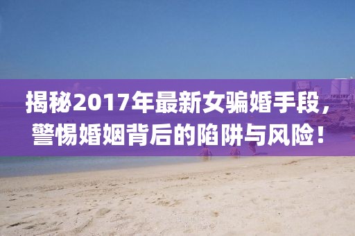 揭秘2017年最新女骗婚手段，警惕婚姻背后的陷阱与风险！