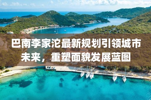 巴南李家沱最新规划引领城市未来，重塑面貌发展蓝图