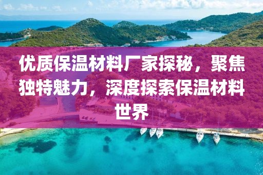 优质保温材料厂家探秘，聚焦独特魅力，深度探索保温材料世界