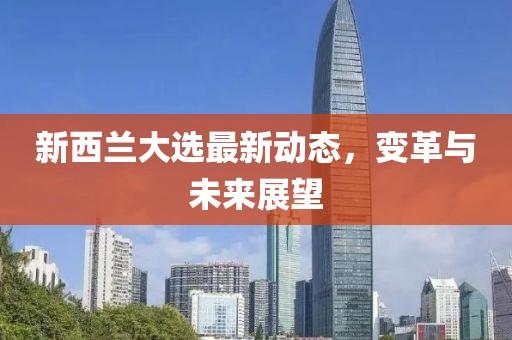 新西兰大选最新动态，变革与未来展望