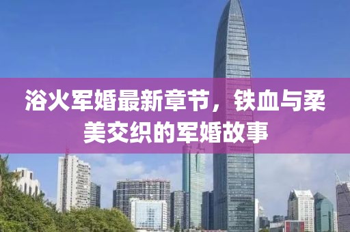 浴火军婚最新章节，铁血与柔美交织的军婚故事