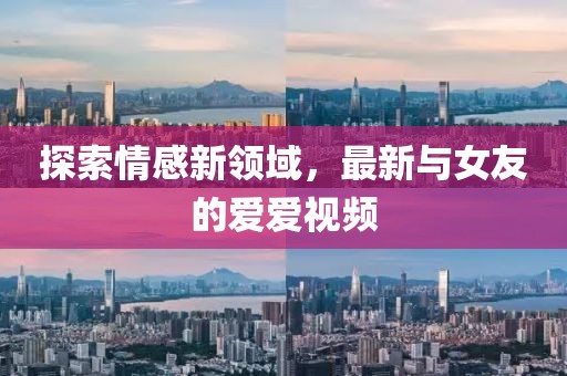 探索情感新领域，最新与女友的爱爱视频