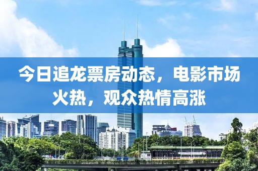 今日追龙票房动态，电影市场火热，观众热情高涨