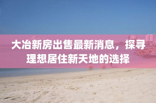 大冶新房出售最新消息，探寻理想居住新天地的选择