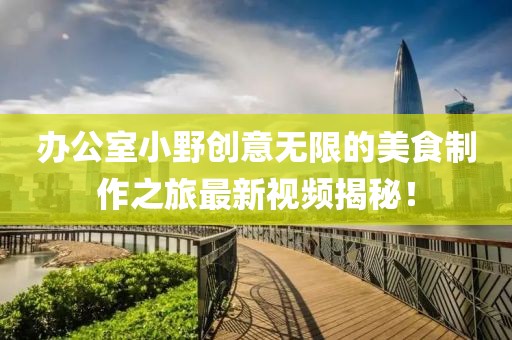 办公室小野创意无限的美食制作之旅最新视频揭秘！