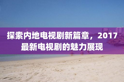 探索内地电视剧新篇章，2017最新电视剧的魅力展现