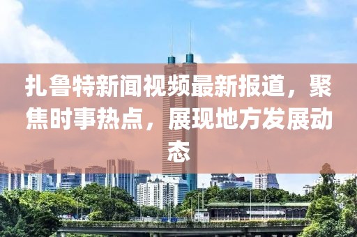 扎鲁特新闻视频最新报道，聚焦时事热点，展现地方发展动态