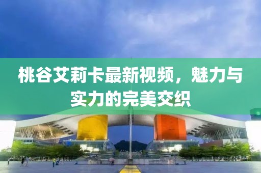 桃谷艾莉卡最新视频，魅力与实力的完美交织