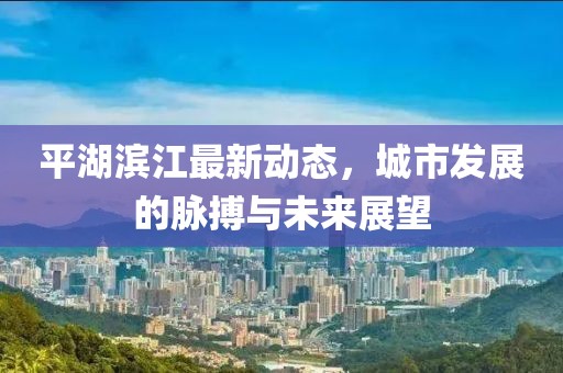 平湖滨江最新动态，城市发展的脉搏与未来展望
