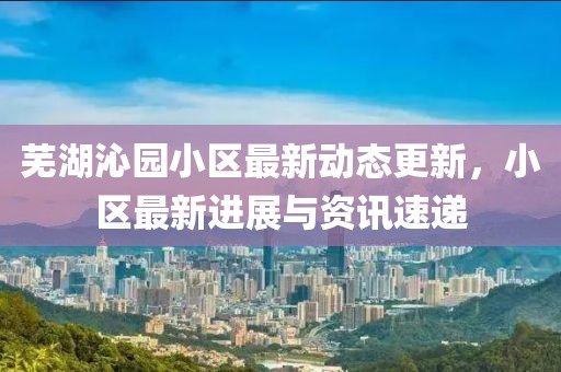 芜湖沁园小区最新动态更新，小区最新进展与资讯速递