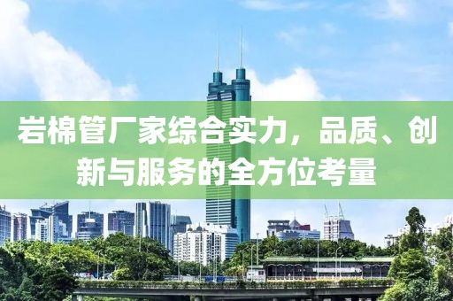 岩棉管厂家综合实力，品质、创新与服务的全方位考量