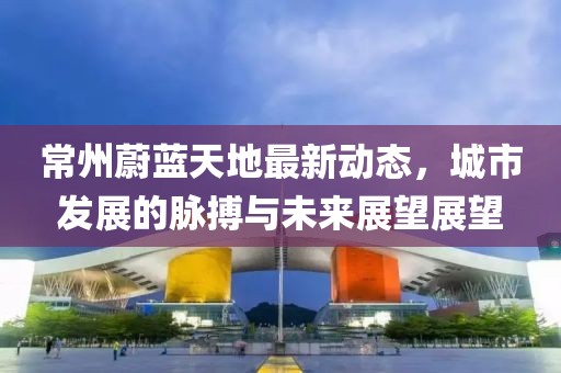 常州蔚蓝天地最新动态，城市发展的脉搏与未来展望展望