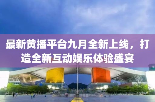 最新黄播平台九月全新上线，打造全新互动娱乐体验盛宴