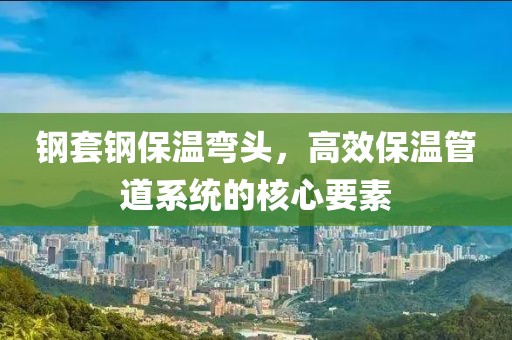 钢套钢保温弯头，高效保温管道系统的核心要素