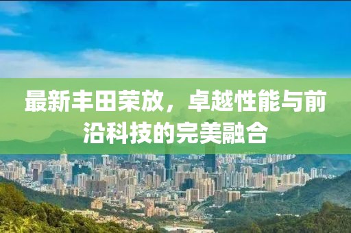 最新丰田荣放，卓越性能与前沿科技的完美融合