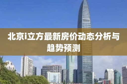 北京i立方最新房价动态分析与趋势预测
