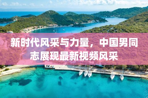 新时代风采与力量，中国男同志展现最新视频风采