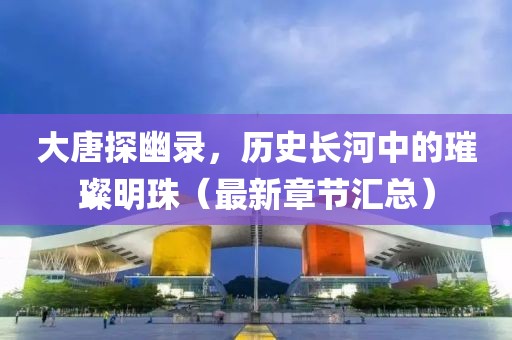 大唐探幽录，历史长河中的璀璨明珠（最新章节汇总）
