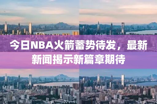 今日NBA火箭蓄势待发，最新新闻揭示新篇章期待