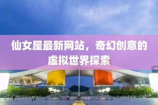 仙女屋最新网站，奇幻创意的虚拟世界探索