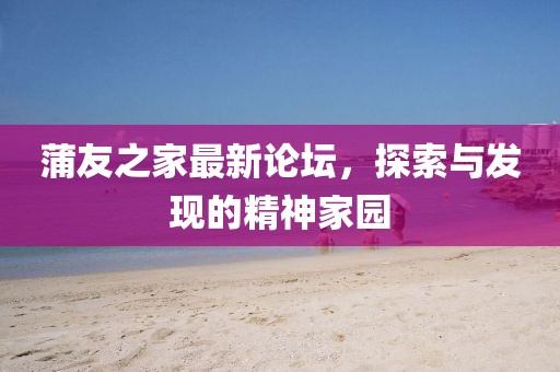 蒲友之家最新论坛，探索与发现的精神家园