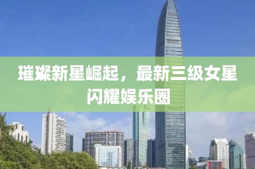 璀璨新星崛起，最新三级女星闪耀娱乐圈