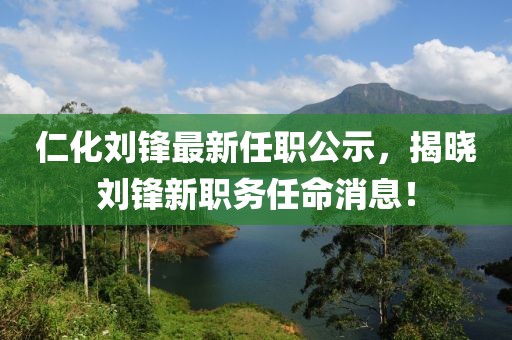 仁化刘锋最新任职公示，揭晓刘锋新职务任命消息！