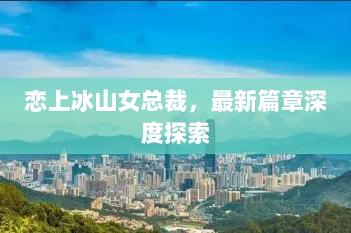 恋上冰山女总裁，最新篇章深度探索