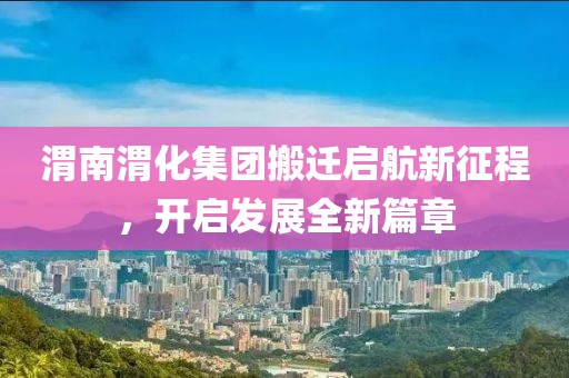 渭南渭化集团搬迁启航新征程，开启发展全新篇章