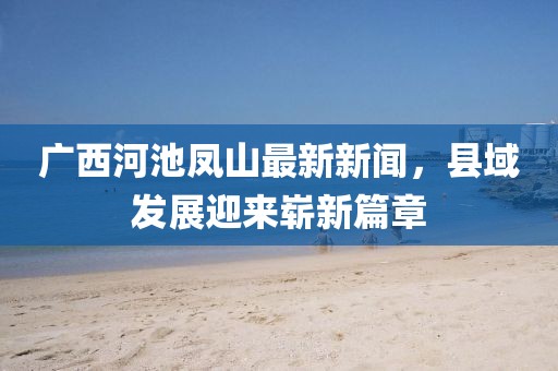 广西河池凤山最新新闻，县域发展迎来崭新篇章