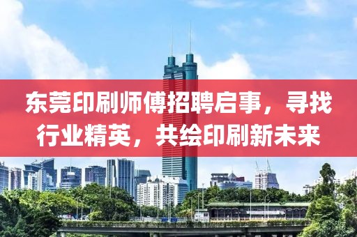 东莞印刷师傅招聘启事，寻找行业精英，共绘印刷新未来