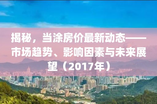 揭秘，当涂房价最新动态——市场趋势、影响因素与未来展望（2017年）
